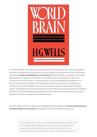 El “Cerebro Mundial” hace referencia a una red de centros distribuida por todo el mundo que debería
actualizar constantemente el conocimiento humano recogido y concentrado en una gran Enciclopedia
Universal (una especie de Wikipedia en versión oficial). Esta Enciclopedia, cuya lengua sería el inglés,
debe basarse en la evidencia y resolver de forma científica todo tipo de discusiones tales como
“creacionismo vs. evolucionismo”. Todas las escuelas y universidades del planeta enseñarían a sus
alumnos a partir de la Enciclopedia, que también sería el punto de partida para investigadores y
científicos de cada rincón del globo. De esta manera personas altamente capacitadas de distintos
lugares, representativas de todo el pensamiento y conocimiento humano, que por entonces se hallaban
dispersas e incoordinadas podrían trabajar juntas de forma efectiva en el desarrollo de la sociedad y
aprovechar al máximo su potencial, ahora desperdiciado.
De hecho, Wells insisitió en la idea de que semejante Enciclopedia debía ser universal, permanenente y
de disponibilidad casi instantánea, proponiendo para ello el microfilm como soporte:
“Parece posible que en un futuro cercano tengamos bibliotecas microscópicas en las
que se podrá guardar una fotografía de cada libro y documento importante del
mundo, que estaría disponible para que la consulten los estudiantes. (…) Los
proyectores baratos no ofrecen dificultades. La importancia que esto tiene para la
 