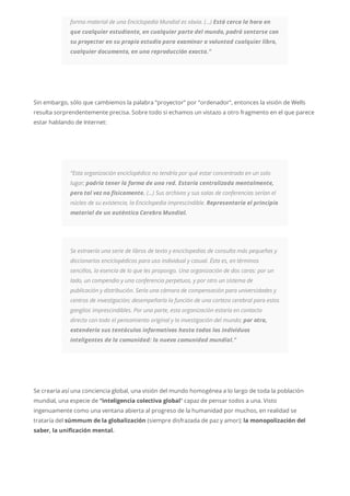 forma material de una Enciclopedia Mundial es obvia. (…) Está cerca la hora en
que cualquier estudiante, en cualquier parte del mundo, podrá sentarse con
su proyector en su propio estudio para examinar a voluntad cualquier libro,
cualquier documento, en una reproducción exacta.”
Sin embargo, sólo que cambiemos la palabra “proyector” por “ordenador”, entonces la visión de Wells
resulta sorprendentemente precisa. Sobre todo si echamos un vistazo a otro fragmento en el que parece
estar hablando de Internet:
“Esta organización enciclopédica no tendría por qué estar concentrada en un solo
lugar; podría tener la forma de una red. Estaría centralizada mentalmente,
pero tal vez no físicamente. (…) Sus archivos y sus salas de conferencias serían el
núcleo de su existencia, la Enciclopedia imprescindible. Representaría el principio
material de un auténtico Cerebro Mundial.
Se extraería una serie de libros de texto y enciclopedias de consulta más pequeñas y
diccionarios enciclopédicos para uso individual y casual. Ésta es, en términos
sencillos, la esencia de lo que les propongo. Una organización de dos caras: por un
lado, un compendio y una conferencia perpetuos, y por otro un sistema de
publicación y distribución. Sería una cámara de compensación para universidades y
centros de investigación; desempeñaría la función de una corteza cerebral para estos
ganglios imprescindibles. Por una parte, esta organización estaría en contacto
directo con todo el pensamiento original y la investigación del mundo; por otra,
extendería sus tentáculos informativos hasta todos los individuos
inteligentes de la comunidad: la nueva comunidad mundial.”
Se crearía así una conciencia global, una visión del mundo homogénea a lo largo de toda la población
mundial, una especie de “inteligencia colectiva global” capaz de pensar todos a una. Visto
ingenuamente como una ventana abierta al progreso de la humanidad por muchos, en realidad se
trataría del súmmum de la globalización (siempre disfrazada de paz y amor); la monopolización del
saber, la unificación mental.
 