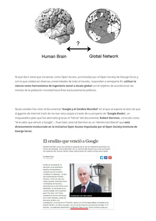 Ni qué decir tiene que iniciativas como Open Access, promovidas por el Open Society de George Soros y
con la que colaboran diversas universidades de todo el mundo, responden a semejante fin: utilizar la
ciencia como herramienta de ingeniería social a escala global con el objetivo de acondicionar las
mentes de la población mundial hacia fines exclusivamente políticos.
Quizá ustedes han visto el documental “Google y el Cerebro Mundial” en el que se expone la tesis de que
el gigante de internet trató de recrear esta utopía a través de su proyecto de “Google Books“, un
maquiavélico plan que fue abortado gracias al “héroe” del documental, Robert Darnton, conocido como
“el erudito que venció a Google”… Pues bien, este tal Darnton es un “demócrata liberal” que está
directamente involucrado en la iniciativa Open Access impulsada por el Open Society Institute de
George Soros:
 
