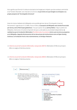 Esto significa que Darnton no detuvo el proyecto de Google para impedir que éste acabase culminando
en el “Cerebro Mundial”, sino más bien al contrario, lo que temía era que Google se anticipase a su
propio proyecto de “Enciclopedia Universal”.
Antes les hemos hablado de la Wikipedia como posible gérmen de esa “Enciclopedia Universal
Permanente” sugerida por H. G. Wells. Pues en efecto, el proyecto de Wikipedia está siendo financiado
por Soros y otros filántropos globalistas. Y es que a pesar de que Jimmy Wales, la figura pública de
Wikipedia, intenta dar al mundo la impresión de que su sitio web es una entidad independiente, la
realidad es que la Fundación Wikimedia (The Wikimedia Foundation) de la cual uno de sus proyectos
es la Wikipedia, depende directamente de las donaciones de instituciones como el Open Society
Institute, la Fundación Ford o más recientemente, la Omidyar Network:
Informe anual de Fundación Wikimedia, temporada 2007/8– Wikimedia’s 07/08 annual report.
(Mirar en página 20 del documento)
Informe anual de Fundación Wikimedia, temporada 2008/9– Wikimedia’s 07/08 annual report.
(Mirar en página 10 del documento)
 