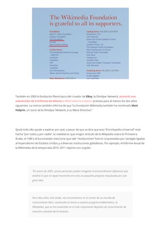 También en 2009 la fundación filantrópica del creador de EBay, la Omidyar Network, anunció una
subvención de 2 millones de dólares a Wikimedia Foundation prevista para al menos los dos años
siguientes. La noticia también informa de que “La Fundación Wikimedia también ha nombrado Matt
Halprin, un socio de la Omidyar Network, a su Mesa Directiva.”
Quizá todo ello ayude a explicar por qué, a pesar de que se dice que esta “Enciclopedia Universal” está
hecha “por todos y por nadie”, la realidad es que ningún artículo de la Wikipedia sobre la Primavera
Árabe, el 15M o el Euromaidán mencione que tale “revoluciones” fueron orquestadas por oenegés ligadas
al Imperialismo de Estados Unidos y a diversas instituciones globalistas. Por ejemplo, el Informe Anual de
la Wikimedia de la temporada 2010- 2011 reporta con orgullo:
“En enero de 2001, pocas personas podían imaginar la extraordinaria influencia que
tendría lo que en aquel momento era sólo un pequeño proyecto impulsado por una
gran idea.
Pero diez años más tarde, nos encontramos en el centro de un mundo de
conocimiento libre, construido en torno a nuestro proyecto emblemático, la
Wikipedia, que se ha convertido en el más importante depósito de conocimiento de
creación colectiva de la Historia.
 