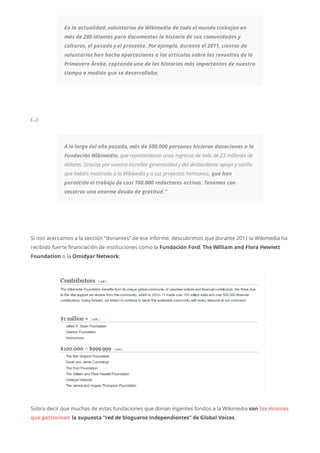 En la actualidad, voluntarios de Wikimedia de todo el mundo trabajan en
más de 280 idiomas para documentar la historia de sus comunidades y
culturas, el pasado y el presente. Por ejemplo, durante el 2011, cientos de
voluntarios han hecho aportaciones a los artículos sobre las revueltas de la
Primavera Árabe, captando una de las historias más importantes de nuestro
tiempo a medida que se desarrollaba.
(…)
A lo largo del año pasado, más de 500.000 personas hicieron donaciones a la
Fundación Wikimedia, que representaron unos ingresos de más de 23 millones de
dólares. Gracias por vuestra increíble generosidad y del desbordante apoyo y cariño
que habéis mostrado a la Wikipedia y a sus proyectos hermanos, que han
permitido el trabajo de casi 100.000 redactores activos. Tenemos con
vosotros una enorme deuda de gratitud.”
Si nos acercamos a la sección “donantes” de ese informe, descubrimos que durante 2011 la Wikimedia ha
recibido fuerte financiación de instituciones como la Fundación Ford, The William and Flora Hewlett
Foundation o la Omidyar Network:
Sobra decir que muchas de estas fundaciones que donan ingentes fondos a la Wikimedia son las mismas
que patrocinan la supuesta “red de blogueros independientes” de Global Voices.
 