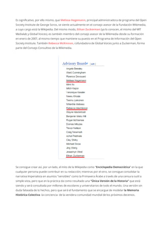 Es significativo, por ello mismo, que Melissa Hagemann, principal administradora de programa del Open
Society Institute de George Soros, se siente actualmente en el consejo asesor de la Fundación Wikimedia,
a cuyo cargo está la Wikipedia. Del mismo modo, Ethan Zuckerman (ya lo conocen, el mismo del MIT
Medialab y Global Voices), es también miembro del consejo asesor de la Wikimedia desde su formación
en enero de 2007, al mismo tiempo que mantiene su puesto en el Programa de Información del Open
Society Institute. También Rebecca McKinnon, cofundadora de Global Voices junto a Zuckerman, forma
parte del Consejo Consultivo de la Wikimedia.
Se consigue crear así, por un lado, el mito de la Wikipedia como “Enciclopedia Democrática” en la que
cualquier persona puede contribuir en su redacción; mientras por el otro, se consigue consolidar la
narrativa Imperialista en asuntos “sensibles” como la Primavera Árabe a través de una censura sutil a
simple vista, pero que en la práctica da como resultado una “Única Versión de la Historia” que está
siendo y será consultada por millones de escolares y universitarios de todo el mundo. Una versión sin
duda falseada de lo hechos, pero que será el fundamento que se encargue de modelar la Memoria
Histórica Colectiva -la conciencia- de la venidera comunidad mundial de los próximos decenios.
 