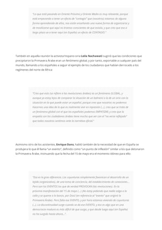 “Lo que está pasando en Oriente Próximo y Oriente Medio es muy relevante, porque
está empezando a tener un efecto de “contagio” que (nosotros) estamos de alguna
forma aprendiendo de ellos, nos están enseñando una nueva forma de organizarse y
de movilizarse que aquí no éramos conscientes de que existía, y que creo que eso a
largo plazo va a tener aquí (en España) un efecto de CONTAGIO.”
También en aquella reunión la activista hispano-siria Leila Nachawati sugirió que las condiciones que
precipitaron la Primavera Árabe eran un fenómeno global, y por tanto, exportable a cualquier país del
mundo, llamando a los españoles a seguir el ejemplo de los ciudadanos que habían derrocado a los
regímenes del norte de África:
“Creo que esto (se refiere a las revoluciones árabes) es un fenómeno GLOBAL, y
aunque yo estoy lejos de comparar la situación de un bahreiní o la de un sirio con la
situación en la que puede estar un español, porque creo que nosotros no podemos
hacernos una idea de lo que es realmente vivir en represión (…), creo que se trata de
un fenómeno global con el que los españoles podemos EMPATIZAR, y creo que la
empatía con los ciudadanos árabes tiene mucho que ver con el “no verse reflejado”
que todos nosotros sentimos ante la narrativa oficial.“
Asimismo otro de los asistentes, Enrique Dans, habló también de la necesidad de que en España se
produjera lo que él llama “un evento”, definido como “un punto de inflexión” similar a los que detonaron
la Primavera Árabe, insinuando que la fecha del 15 de mayo era el momento idóneo para ello:
“Esa es la gran diferencia. Las coyunturas simplemente favorecen el desarrollo de un
tejido (organizativo), de una toma de conciencia, del establecimiento de conexiones…
Pero son los EVENTOS los que de verdad PROVOCAN (las revoluciones). En la
próxima manifestación del 15 de mayo (…) ¡No estoy pidiendo que nadie salga a la
calle y se queme a lo bonzo, por Dios! (en referencia al “evento” que originó la
Primavera Árabe). Pero falta ese EVENTO, y por hora estamos viviendo de coyunturas
(…). La discontinuidad surge cuando se da ese EVENTO, y eso es algo que en una
democracia madura es más difícil de que surga, y que desde luego aquí (en España)
no ha surgido hasta ahora…”.
 