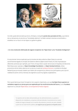 Con ello queda demostrado que Soros, Omidyar y compañía jamás dan puntada sin hilo, y que detrás
de sus donaciones en pos de sus “sociedades abiertas” se hallan siempre intereses encaminados a
establecer en un futuro no tan lejano un gobierno global.
– 4.3. Una revolución disfrazada de negocio incipiente: los “Open Data” y las “Ciudades Inteligentes”:
En este dossier hemos explicado que la iniciativa de datos abiertos (Open Data), la cual está
estrechamente ligada al concepto de Gobierno Abierto (Open Government), ha sido impulsada por
diferentes activistas (por ejemplo, Juan Freire, Enrique Dans o Javier de la Cueva en España) y fundaciones
filantrópicas (por ejemplo, el Open Knowledge Foundation o el Open Society Institute, ambas
promotoras de los datos abiertos en la ciencia a través de las becas Pantom, o también la Omidyar
Network) que promueven ideales que hablan de transparencia y democracia participativa, pero que en
realidad encubren ciertos intereses de ingeniería social muy ligados al globalismo.
Pero quizá habría que hacer hincapié en otro aspecto importante, y es que los Open Data suponen un
verdadero negocio en ciernes para ser explotado por las multinacionales del futuro. Como Fundetec
expone en su artículo “Open Data, la transparencia hecha negocio:
“La apertura de los datos almacenados por las administraciones y su puesta a
disposición de ciudadanos y empresas está permitiendo el nacimiento de un nuevo
modelo de negocio basado en la creación de productos y servicios de valor añadido
a partir de esa información pública; un negocio que ya genera en España entre
 