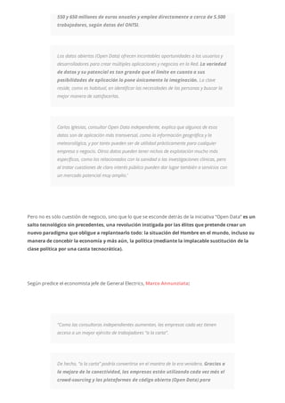 550 y 650 millones de euros anuales y emplea directamente a cerca de 5.500
trabajadores, según datos del ONTSI.
Los datos abiertos (Open Data) ofrecen incontables oportunidades a los usuarios y
desarrolladores para crear múltiples aplicaciones y negocios en la Red. La variedad
de datos y su potencial es tan grande que el límite en cuanto a sus
posibilidades de aplicación lo pone únicamente la imaginación. La clave
reside, como es habitual, en identificar las necesidades de las personas y buscar la
mejor manera de satisfacerlas.
Carlos Iglesias, consultor Open Data independiente, explica que algunos de esos
datos son de aplicación más transversal, como la información geográfica y la
meteorológica, y por tanto pueden ser de utilidad prácticamente para cualquier
empresa o negocio. Otros datos pueden tener nichos de explotación mucho más
específicos, como los relacionados con la sanidad o las investigaciones clínicas, pero
al tratar cuestiones de claro interés público pueden dar lugar también a servicios con
un mercado potencial muy amplio.’
Pero no es sólo cuestión de negocio, sino que lo que se esconde detrás de la iniciativa “Open Data” es un
salto tecnológico sin precedentes, una revolución instigada por las élites que pretende crear un
nuevo paradigma que obligue a replantearlo todo: la situación del Hombre en el mundo, incluso su
manera de concebir la economía y más aún, la política (mediante la implacable sustitución de la
clase política por una casta tecnocrática).
Según predice el economista jefe de General Electrics, Marco Annunziata:
“Como las consultoras independientes aumentan, las empresas cada vez tienen
acceso a un mayor ejército de trabajadores “a la carta”.
De hecho, “a la carta” podría convertirse en el mantra de la era venidera. Gracias a
la mejora de la conectividad, las empresas están utilizando cada vez más el
crowd-sourcing y las plataformas de código abierto (Open Data) para
 
