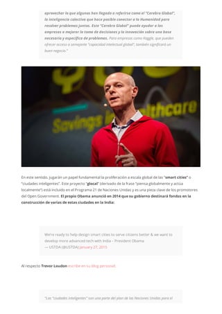 aprovechar lo que algunos han llegado a referirse como el “Cerebro Global”,
la inteligencia colectiva que hace posible conectar a la Humanidad para
resolver problemas juntos. Este “Cerebro Global” puede ayudar a las
empresas a mejorar la toma de decisiones y la innovación sobre una base
necesaria y específica de problemas. Para empresas como Kaggle, que pueden
ofrecer acceso a semejante “capacidad intelectual global”, también significará un
buen negocio.”
En este sentido, jugarán un papel fundamental la proliferación a escala global de las “smart cities” o
“ciudades inteligentes”. Este proyecto “glocal” (derivado de la frase “piensa globalmente y actúa
localmente”) está incluido en el Programa 21 de Naciones Unidas y es una pieza clave de los promotores
del Open Government. El propio Obama anunció en 2014 que su gobierno destinará fondos en la
construcción de varias de estas ciudades en la India:
We’re ready to help design smart cities to serve citizens better & we want to
develop more advanced tech with India – President Obama
— USTDA (@USTDA) January 27, 2015
Al respecto Trevor Loudon escribe en su blog personal:
“Las “ciudades inteligentes” son una parte del plan de las Naciones Unidas para el
 
