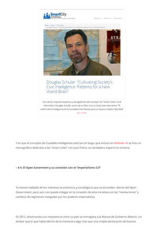 Uno delos mayores expertos y divulgadores delconcepto de“Smart Cities” es el
informático Douglas Schuler, autordeun libro con un título bien elocuente:“El
cultivo dela Inteligencia dela Sociedad Civil:Pautas para un Nuevo Cerebro Mundial”
(verPDF)
Y es que el concepto de Ciudades Inteligentes está tan en boga, que Incluso en Redada 16 se hizo un
monográfico dedicado a las “smart cities” con Juan Freire, un verdadero experto en el tema.
– 4.4. El Open Goverment y su conexión con el “Imperialismo 2.0”
Ya hemos hablado de los intereses económicos y sociológicos que se esconden detrás del Open
Government, pero aún nos queda indagar en la conexión de esta iniciativa con las “revoluciones” y
cambios de regímenes instigadas por los poderes imperialistas.
En 2012, observando con impotencia cómo su país se entregaba a la Alianza de Gobierno Abierto, sin
atisbar que lo que había detrás de la misma era algo mas que una simple declaración de buenas
 