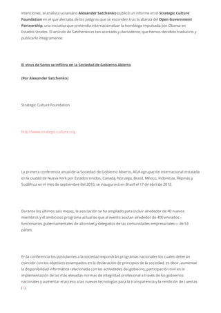 intenciones, el analista ucraniano Alexander Satchenko publicó un informe en el Strategic Culture
Foundation en el que alertaba de los peligros que se esconden tras la alianza del Open Government
Partnership, una iniciativa que pretendía internacionalizar la homóloga impulsada por Obama en
Estados Unidos. El artículo de Satchenko es tan acertado y clarividente, que hemos decidido traducirlo y
publicarlo íntegramente:
El virus de Soros se infiltra en la Sociedad de Gobierno Abierto
(Por Alexander Satchenko)
Strategic Culture Foundation
http://www.strategic-culture.org
La primera conferencia anual de la Sociedad de Gobierno Abierto, AGA agrupación internacional instalada
en la ciudad de Nueva York por Estados Unidos, Canadá, Noruega, Brasil, México, Indonesia, Filipinas y
Sudáfrica en el mes de septiembre del 2010, se inaugurará en Brasil el 17 de abril de 2012.
Durante los últimos seis meses, la asociación se ha ampliado para incluir alrededor de 40 nuevos
miembros y el ambicioso programa actual es que al evento asistan alrededor de 400 enviados –
funcionarios gubernamentales de alto nivel y delegados de las comunidades empresariales— de 53
países.
En la conferencia los postulantes a la sociedad expondrán programas nacionales los cuales deberán
coincidir con los objetivos estampados en la declaración de principios de la sociedad, es decir, aumentar
la disponibilidad informática relacionada con las actividades del gobierno, participación civil en la
implementación de las más elevadas normas de integridad profesional a través de los gobiernos
nacionales y aumentar el acceso a las nuevas tecnologías para la transparencia y la rendición de cuentas
(1).
 