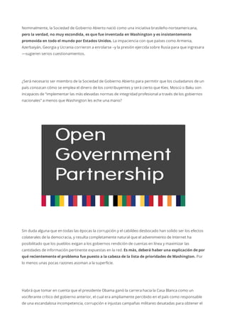 Nominalmente, la Sociedad de Gobierno Abierto nació como una iniciativa brasileño-norteamericana,
pero la verdad, no muy escondida, es que fue inventada en Washington y es insistentemente
promovida en todo el mundo por Estados Unidos. La impaciencia con que países como Armenia,
Azerbaiyán, Georgia y Ucrania corrieron a enrolarse –y la presión ejercida sobre Rusia para que ingresara
—sugieren serios cuestionamientos.
¿Será necesario ser miembro de la Sociedad de Gobierno Abierto para permitir que los ciudadanos de un
país conozcan cómo se emplea el dinero de los contribuyentes y será cierto que Kiev, Moscú o Baku son
incapaces de “implementar las más elevadas normas de integridad profesional a través de los gobiernos
nacionales” a menos que Washington les eche una mano?
Sin duda alguna que en todas las épocas la corrupción y el cabildeo desbocado han solido ser los efectos
colaterales de la democracia, y resulta completamente natural que el advenimiento de Internet ha
posibilitado que los pueblos exigan a los gobiernos rendición de cuentas en línea y maximizar las
cantidades de información pertinente expuestas en la red. Es más, deberá haber una explicación de por
qué recientemente el problema fue puesto a la cabeza de la lista de prioridades de Washington. Por
lo menos unas pocas razones asoman a la superficie.
Habrá que tomar en cuenta que el presidente Obama ganó la carrera hacia la Casa Blanca como un
vociferante crítico del gobierno anterior, el cual era ampliamente percibido en el país como responsable
de una escandalosa incompetencia, corrupción e injustas campañas militares desatadas para obtener el
 