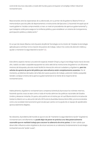 control de recursos naturales a través del mundo y para enriquecer al complejo militar industrial
norteamericano.
Reaccionando ante las expectativas de su electorado, en su primer día de gobierno Obama firmó un
memorándum para los jefes de departamentos e instituciones del Ejecutivo (2) haciendo hincapié que el
nuevo gobierno “estaba comprometido a crear un nivel sin precedentes de apertura gubernamental” y
que trabajaría unido para asegurar la confianza pública y para establecer un sistema de transparencia,
participación pública y colaboración.”
En un par de meses Obama creó el puesto de Jefe de Tecnología con la misión de “emplear la tecnología
aplicada para contribuir en la creación de puestos de trabajo, reducir los costos de atención médica y
ayudar a mantener la seguridad de la nación” (3).
Este último aspecto merece una atención especial. Aneesh Chopra, el gurú tecnólogo hasta marzo de este
año, realizó una labor aceptable equipando los sitios web de las instituciones de gobierno con eficientes
motores de búsqueda y de este modo facilitó la interacción entre el ciudadano y el gobierno, pero las
señales de aprecio de parte del público por este esfuerzo están completamente ausentes. Por el
momento, problemas derivados de la falta de nuevos puestos de trabajo y atención médica asequible
tienden a eclipsar el tema de la apertura gubernamental en la mente de la mayoría de los
norteamericanos.
Habitualmente, el gobierno norteamericano compensa la lentitud al procesar los trámites internos,
haciendo que las cosas se vean como si todo el mundo admirara las políticas nacionales de Estados
Unidos y desearan imitarlas. En parte, esto podría ser el motivo por el cual Obama lanzó la iniciativa de
Gobierno Abierto en su alocución del año 2010 ante la Asamblea General de la ONU, promocionándola
como una sociedad internacional en gran escala que cuenta con la ayuda de un equipo de apoderados
apresuradamente elegidos.
No obstante, el problema del mundo es que en eso de “mantener la seguridad de la nación” el gobierno
norteamericano sencillamente no puede dejar de poner en práctica una idea potencialmente
razonable que en realidad trabaja para socavar la soberanía de otros países. Es bien sabido que
desarrollar influencia sobre el gobierno de otras naciones es un elemento fundamental en la estrategia
norteamericana de “poder suave”.
 