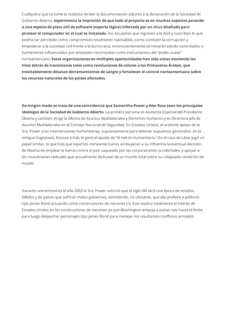 Cualquiera que se tome la molestia de leer la documentación adjunta a la declaración de la Sociedad de
Gobierno Abierto, experimenta la impresión de que todo el proyecto es en muchos aspectos parecido
a una especie de pieza útil de software (soporte lógico) infectada por un virus diseñado para
piratear el computador en el cual es instalado. Así, los países que ingresen a la AGA y suscriban lo que
podría ser percibido como compromisos totalmente razonables, como combatir la corrupción y
empoderar a la sociedad civil frente a la burocracia, inconscientemente terminarán siendo controlados o
fuertemente influenciados por entidades reconocidas como instrumentos del “poder suave”
norteamericano. Estas organizaciones en múltiples oportunidades han sido vistas moviendo los
hilos detrás de transiciones tales como revoluciones de colores o las Primaveras Árabes, que
inevitablemente desatan derramamientos de sangre y fortalecen el control norteamericano sobre
los recursos naturales de los países afectados.
De ningún modo se trata de una coincidencia que Samantha Power y Alec Ross sean los principales
ideólogos de la Sociedad de Gobierno Abierto. La primera persona es Asistente Especial del Presidente
Obama y también dirige la Oficina de Asuntos Multilaterales y Derechos Humanos y es Directora Jefa de
Asuntos Multilaterales en el Consejo Nacional de Seguridad. En Estados Unidos, el ardiente apoyo de la
Sra. Power a las intervenciones humanitarias, supuestamente para detener supuestos genocidios, en la
antigua Yugoslavia, Kosovo e Irak, le ganó el apodo de “el halcón humanitario.” En el caso de Libia, jugó un
papel similar, lo que hizo que expertos norteamericanos atribuyeran a su influencia la eventual decisión
de Obama de emplear la fuerza contra el país saqueado por las corporaciones occidentales, y apoyar a
los musulmanes radicales que actualmente disfrutan de un triunfo total sobre su colapsada condición de
estado.
Durante una entrevista el año 2002 la Sra. Power vaticinó que el siglo XXI será una época de estados
fallidos y de países que sufrirán malos gobiernos, admitiendo, no obstante, que ella prefiere a políticos
tipo James Bond actuando como constructores de naciones (4). Esto explica totalmente el interés de
Estados Unidos en los constructores de naciones ya que Washington empuja a países casi hasta el límite
para luego despachar personajes tipo James Bond para manejar los resultantes conflictos armados.
 