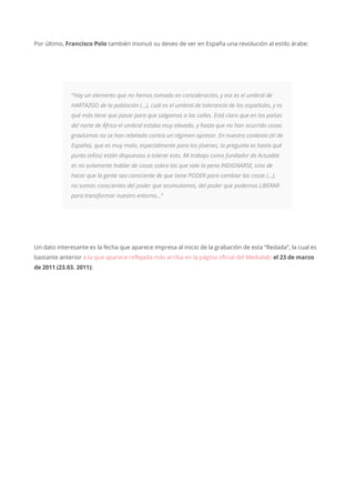 Por último, Francisco Polo también insinuó su deseo de ver en España una revolución al estilo árabe:
“Hay un elemento que no hemos tomado en consideración, y ese es el umbral de
HARTAZGO de la población (…), cuál es el umbral de tolerancia de los españoles, y es
qué más tiene que pasar para que salgamos a las calles. Está claro que en los países
del norte de África el umbral estaba muy elevado, y hasta que no han ocurrido cosas
gravísimas no se han rebelado contra un régimen opresor. En nuestro contexto (el de
España), que es muy malo, especialmente para los jóvenes, la pregunta es hasta qué
punto (ellos) están dispuestos a tolerar esto. Mi trabajo como fundador de Actuable
es no solamente hablar de cosas sobra las que vale la pena INDIGNARSE, sino de
hacer que la gente sea consciente de que tiene PODER para cambiar las cosas (…),
no somos conscientes del poder que acumulamos, del poder que podemos LIBERAR
para transformar nuestro entorno…”
Un dato interesante es la fecha que aparece impresa al inicio de la grabación de esta “Redada”, la cual es
bastante anterior a la que aparece reflejada más arriba en la página oficial del Medialab: el 23 de marzo
de 2011 (23.03. 2011):
 