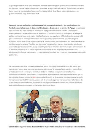 culparles por adelantar en todo sentido los intereses de Washington, quien tradicionalmente considera
las ofensivas como el mejor enfoque para “preservar la seguridad de la nación.” En todo caso, sería más
lógico examinar con cuidado el papel que les ha asignado la Casa Blanca a las organizaciones no
gubernamentales, ongs dentro de la AGA.
Se podría extraer profundas conclusiones del hecho que Julie McCarthy fue nombrada por los
fundadores de la Sociedad de Gobierno Abierto como Directora de su Unidad de Apoyo. En los inicios
de su carrera, McCarthy trabajó en el marco de la seguridad nacional de Estados Unidos como
investigadora asociada en el Instituto de la Defensa y Estudios Estratégicos en Singapur. A la larga, la
política norteamericana en la región Asia-Pacífico, junto con aquella en el Medio Oriente, se desarrolló
para convertirse en parte permanente de sus ocupaciones. Posteriormente, McCarthy dirigió el
Programa de Fiscalización de Ingresos de la AGA, monitoreando el cumplimiento por parte de Irak de las
condiciones del programa “Petróleo por Alimentos” hasta que los recursos naturales del país fueron
acaparados por Estados Unidos. Luego McCarthy devino en Directora del Instituto para la Fiscalización de
la Renta de propiedad de G. Soros, organización con el declarado propósito de promover “una
administración efectiva, transparente y responsable del petróleo, gas y recursos minerales para beneficio
público” (5).
Tal como se aprecia en el sitio web del Revenue Watch Institute propiedad de Soros, los países que
cuentan con vastos recursos minerales son también donde “la pobreza, la corrupción y los conflictos
armados a menudo convergen.” El instituto de Soros está listo para promover en ellos “una
administración efectiva, transparente y responsable” dejando en la duda qué países serían los que se
beneficiarían de esta asistencia (Ibid.). Luego Julie McCarthy se desempeñó como asesora de la misión
norteamericana en la ONU y como Asesora Jefa de la Iniciativa para la Transparencia y la Rendición de
Cuentas la cual combina fondos provenientes del Departamento Norteamericano para el Desarrollo
Internacional junto con aquellos provenientes del mismo Soros.
La lista de las organizaciones de sociedad civil involucradas en cualquier iniciativa norteamericana,
 