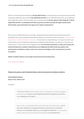 – 4.5. Un discurso lleno de significado
El lector recordará que el movimiento Occupy Wall Street se inició gracias a la convocatoria de la revista
canadiense Adbusters para el día 17 de septiembre de 2011 en la ciudad de Nueva York. ¿Es posible que
quien eligió dicha fecha, el lituano Kalle Lasn, estuviese al tanto de que apenas 3 días después, el 20 de
septiembre de 2011, se celebraba la histórica primera cumbre mundial del Open Government
Partnership, que justamente tuvo lugar en la capital neoyorquina?
Pero lo más increíble del asunto es acceder a la declaración que aquel mismo día 20 pronunció el
presidente de la nación estadounidense Barack Obama con motivo de dicho encuentro, el cual aún está
disponible en la web oficial de la Casa blanca. En ese discurso comprobamos, no sin gran asombro por
nuestra parte, que casi todas las propuestas que Obama pretende llevar a la práctica a través de esta
iniciativa son un calco exacto de las exigencias que, en ese mismo momento y a sólo unos cientos de
metros de distancia, estaban reclamando unos indignados de Wall Street que pedían más
participación ciudadana, mejor acceso a las nuevas tecnologías, más transparencia y menos
corrupción:
VIDEO: President Obama at the Open Government Partnership Event:
http://tinyurl.com/j3jlhbj
Palabras de apertura del Presidente Obama sobre la Asociación de Gobierno Abierto
Hotel Waldorf Astoria
Nueva York, Nueva York
14:35 EDT
“PRESIDENTE OBAMA: Buenas tardes a todos. Y bienvenidos a este evento inaugural
de una asociación que ya está transformando cómo los gobiernos servirán a
sus ciudadanos en el siglo 21.
Hace un año, en la Asamblea General de la ONU, dije una verdad simple – que la
base más sólida para el progreso humano se encuentra en economías
abiertas, en sociedades abiertas, y en los gobiernos abiertos. Y reté a nuestros
países a volver este año con compromisos específicos para promover la
 