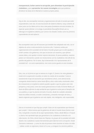 transparencia, luchar contra la corrupción, para dinamizar la participación
ciudadana, y para aprovechar las nuevas tecnologías para que podamos
fortalecer las bases de la libertad en nuestros propios países.
Hoy en día, nos acompañan naciones y organizaciones de todo el mundo que están
respondiendo a este reto. En esta Asociación de Gobierno Abierto, estoy contento de
estar junto con los líderes de los otros siete países fundadores de esta iniciativa. En
especial, quiero felicitar a mi amiga, la presidente Rousseff de Brasil, por su
liderazgo en el gobierno abierto y por unirse a los Estados Unidos como los primeros
copresidentes de este esfuerzo.
Nos acompañan otras casi 40 naciones que también han adoptado este reto, con el
objetivo de unirse a esta asociación el próximo año. Y estamos unidos por
organizaciones de la sociedad civil de todo el mundo: grupos que no sólo ayudan a
rendir cuentas a los gobiernos, sino que se asocian con nosotros y que ofrecen
nuevas ideas y nos ayudan a tomar mejores decisiones. En pocas palabras, nuestros
países son más fuertes cuando nos involucramos con los ciudadanos más allá de los
pasillos del gobierno. Por lo tanto, doy la bienvenida a los representantes de la
sociedad civil – no como espectadores, sino como socios iguales en esta iniciativa.
Esto, creo, es la forma en que se avanza en el siglo 21: frente a los retos globales a
través de la cooperación mundial, en todos los niveles de la sociedad. Y esta es
exactamente el tipo de asociación que necesitamos ahora, como democracias
emergentes desde América Latina hasta África y Asia, están todos mostrando cómo
las innovaciones en el gobierno abierto pueden ayudar a que los países sean más
prósperos y más justos; como las nuevas generaciones en todo el Oriente Medio y el
Norte de África afirman la vieja verdad de que el gobierno existe para el beneficio de
sus pueblos; y a que los jóvenes de todo el mundo, desde las ciudades atestadas
hasta las aldeas remotas, se están conectando, y enviando mensajes de texto, y
tweets exigiendo que el gobierno sea más rápido, más inteligente, más responsable.
Este es el momento en que hay que cumplir. Estas son las expectativas que tenemos
que cumplir. Y ahora vemos que los gobiernos de todo el mundo hacen frente a este
reto, incluyendo a muchos de los aquí representados. Países, desde México a Turquía
o Liberia, han aprobado leyes que garantizan a los ciudadanos el derecho a la
información. De Chile a Kenia hasta las Filipinas, los grupos de la sociedad civil están
dando a los ciudadanos nuevas herramientas para informar de la corrupción. Desde
Tanzania a Indonesia – y como he visto de primera mano durante mi visita a la India
– aldeas rurales se organizan y hacen oír su voz, y consiguen los servicios públicos
 