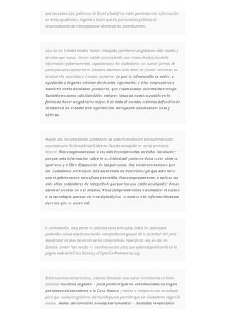 que necesitan. Los gobiernos de Brasil y Sudáfrica están poniendo más información
en línea, ayudando a la gente a hacer que los funcionarios públicos se
responsabilicen de cómo gastan el dinero de los contribuyentes.
Aquí en los Estados Unidos, hemos trabajado para hacer un gobierno más abierto y
sensible que nunca. Hemos estado promoviendo una mayor divulgación de la
información gubernamental, capacitando a los ciudadanos con nuevas formas de
participar en su democracia. Estamos liberando más datos en formas utilizables en
la salud y la seguridad y el medio ambiente, ya que la información es poder, y
ayudando a la gente a tomar decisiones informadas y a los empresarios a
convertir datos en nuevos productos, que creen nuevos puestos de trabajo.
También estamos solicitando las mejores ideas de nuestro pueblo en la
forma de hacer un gobierno mejor. Y en todo el mundo, estamos defendiendo
la libertad de acceder a la información, incluyendo una Internet libre y
abierta.
Hoy en día, los ocho países fundadores de nuestra asociación van aún más lejos:
acuerdan una Declaración de Gobierno Abierto arraigada en varios principios
básicos. Nos comprometemos a ser más transparentes en todos los niveles:
porque más información sobre la actividad del gobierno debe estar abierta,
oportuna y a libre disposición de las personas. Nos comprometemos a que
los ciudadanos participen más en la toma de decisiones: ya que esto hace
que el gobierno sea más eficaz y sensible. Nos comprometemos a aplicar los
más altos estándares de integridad: porque los que están en el poder deben
servir al pueblo, no a sí mismos. Y nos comprometemos a aumentar el acceso
a la tecnología: porque en este siglo digital, el acceso a la información es un
derecho que es universal.
A continuación, para poner en práctica estos principios, todos los países que
pretenden unirse a esta asociación trabajarán con grupos de la sociedad civil para
desarrollar un plan de acción de los compromisos específicos. Hoy en día, los
Estados Unidos han puesto en marcha nuestro plan, que estamos publicando en la
página web de la Casa Blanca y el OpenGovPartnership.org.
Entre nuestros compromisos, estamos lanzando una nueva herramienta en línea –
llamada “nosotros la gente” – para permitir que los estadounidenses hagan
peticiones directamente a la Casa Blanca, y vamos a compartir esta tecnología
para que cualquier gobierno del mundo puede permitir que sus ciudadanos hagan lo
mismo. Hemos desarrollado nuevas herramientas – llamadas revelaciones
 