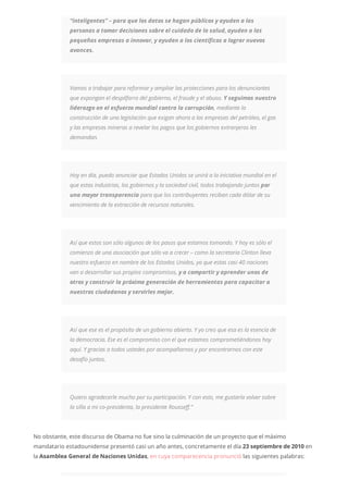“inteligentes” – para que los datos se hagan públicos y ayuden a las
personas a tomar decisiones sobre el cuidado de la salud, ayuden a las
pequeñas empresas a innovar, y ayuden a los científicos a lograr nuevos
avances.
Vamos a trabajar para reformar y ampliar las protecciones para los denunciantes
que expongan el despilfarro del gobierno, el fraude y el abuso. Y seguimos nuestro
liderazgo en el esfuerzo mundial contra la corrupción, mediante la
construcción de una legislación que exigan ahora a las empresas del petróleo, el gas
y las empresas mineras a revelar los pagos que los gobiernos extranjeros les
demandan.
Hoy en día, puedo anunciar que Estados Unidos se unirá a la iniciativa mundial en el
que estas industrias, los gobiernos y la sociedad civil, todos trabajando juntos por
una mayor transparencia para que los contribuyentes reciban cada dólar de su
vencimiento de la extracción de recursos naturales.
Así que estos son sólo algunos de los pasos que estamos tomando. Y hoy es sólo el
comienzo de una asociación que sólo va a crecer – como la secretaria Clinton lleva
nuestro esfuerzo en nombre de los Estados Unidos, ya que estas casi 40 naciones
van a desarrollar sus propios compromisos, y a compartir y aprender unos de
otros y construir la próxima generación de herramientas para capacitar a
nuestros ciudadanos y servirles mejor.
Así que ese es el propósito de un gobierno abierto. Y yo creo que esa es la esencia de
la democracia. Ese es el compromiso con el que estamos comprometiéndonos hoy
aquí. Y gracias a todos ustedes por acompañarnos y por encontrarnos con este
desafío juntos.
Quiero agradecerle mucho por su participación. Y con esto, me gustaría volver sobre
la silla a mi co-presidenta, la presidente Rousseff.”
No obstante, este discurso de Obama no fue sino la culminación de un proyecto que el máximo
mandatario estadounidense presentó casi un año antes, concretamente el día 23 septiembre de 2010 en
la Asamblea General de Naciones Unidas, en cuya comparecencia pronunció las siguientes palabras:
 