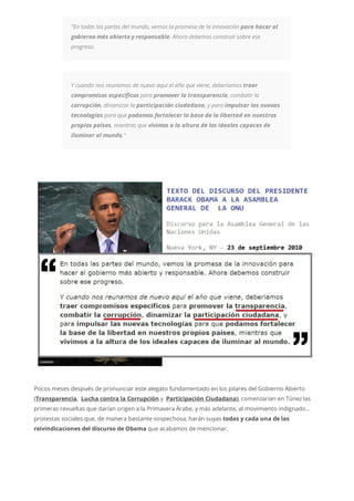 “En todas las partes del mundo, vemos la promesa de la innovación para hacer al
gobierno más abierto y responsable. Ahora debemos construir sobre ese
progreso.
Y cuando nos reunamos de nuevo aquí el año que viene, deberíamos traer
compromisos específicos para promover la transparencia, combatir la
corrupción, dinamizar la participación ciudadana, y para impulsar las nuevas
tecnologías para que podamos fortalecer la base de la libertad en nuestros
propios países, mientras que vivimos a la altura de los ideales capaces de
iluminar al mundo.“
Pocos meses después de pronunciar este alegato fundamentado en los pilares del Gobierno Abierto
(Transparencia, Lucha contra la Corrupción y Participación Ciudadana), comenzarían en Túnez las
primeras revueltas que darían origen a la Primavera Árabe, y más adelante, al movimiento indignado…
protestas sociales que, de manera bastante sospechosa, harán suyas todas y cada una de las
reivindicaciones del discurso de Obama que acabamos de mencionar.
 