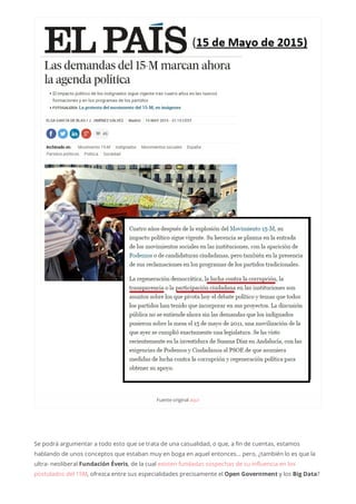 Fuenteoriginalaquí
Se podrá argumentar a todo esto que se trata de una casualidad, o que, a fin de cuentas, estamos
hablando de unos conceptos que estaban muy en boga en aquel entonces… pero, ¿también lo es que la
ultra- neoliberal Fundación Éveris, de la cual existen fundadas sospechas de su influencia en los
postulados del 15M, ofrezca entre sus especialidades precisamente el Open Government y los Big Data?
 