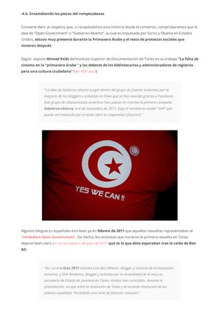 -4.6. Ensamblando las piezas del rompecabezas
Conviene decir al respecto que, si recapitulamos esta historia desde el comienzo, comprobaremos que la
idea de “Open Government” o “Gobierno Abierto”, la cual es impulsada por Soros y Obama en Estados
Unidos, estuvo muy presente durante la Primavera Árabe y el resto de protestas sociales que
vinieron después.
Según expone Ahmed Ksibi del Instituto Superior de Documentación de Túnez en su trabajo “La falta de
civismo en la “primavera árabe ” y los deberes de los bibliotecarios y administradores de registros
para una cultura ciudadana” (ver PDF aquí):
“La idea de Gobierno abierto surgió dentro del grupo de jóvenes tunecinos por la
mayoría de los bloggers y activistas en línea que se han reunido gracias a Facebook .
Este grupo de ciberactivistas tunecinos han puesto en marcha la primera campaña
Gobierno abierto, el 4 de noviembre de 2011, bajo el nombre en árabe “Hell” que
puede ser traducido por el verbo abrir en imperativo (¡Ouvres!).”
Algunos blogueros españoles escribían ya en febrero de 2011 que aquellas revueltas representaban al
“verdadero Open Government“. De hecho, los activistas que iniciaron la primera revuelta en Túnez
dejaron bien claro en un encuentro de julio de 2011 qué es lo que ellos esparaban tras la caída de Ben
Ali:
“Así, en el e-Stas 2011 estarán Lina Ben Mhenni, blogger y activista de la revolución
tunecina, y Slim Amamou, blogger y activista por la neutralidad de la red y ex
secretario de Estado de juventud en Túnez. Ambos han coincidido, durante la
presentación, en que entre la revolución de Túnez y la reciente revolución de los
jóvenes españoles “ha habido una serie de factores comunes”.
 