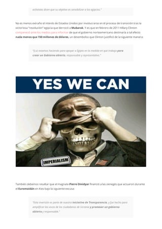 activistas dicen que su objetivo es sensibilizar a los egipcios.”
No es menos extraño el interés de Estados Unidos por involucrarse en el proceso de transición tras la
victoriosa “revolución” egipcia que derrocó a Mubarak. Y es que en febrero de 2011 Hillary Clinton
compareció ante los medios para informar de que el gobierno norteamericano destinaría a tal efecto
nada menos que 150 millones de dólares, un desembolso que Clinton justificó de la siguiente manera:
“(Lo) estamos haciendo para apoyar a Egipto en la medida en que trabaja para
crear un Gobierno abierto, responsable y representativo.”
También debemos resaltar que el magnate Pierre Omidyar financió a las oenegés que actuaron durante
el Euromaidán en Kiev bajo la siguiente excusa:
“Esta inversión es parte de nuestra iniciativa de Transparencia, y fue hecho para
amplificar las voces de los ciudadanos de Ucrania y promover un gobierno
abierto y responsable.”
 