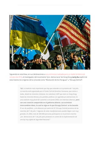 Siguiendo en este línea, en sus declaraciones a una entrevista realizada para un medio británico en
octubre de 2014, el investigador del movimiento “pro- democracia” de Hong Kong Larry Au explicó de
esta manera los orígenes de la conocida como “Revolución de los Paraguas” u “Occupy Central”:
“LA: La tradición más importante que hay que entender es la protesta del 1 de julio.
La marcha está organizada por el Frente Civil de Derechos Humanos, que reúne a
todos, desde las minorías cristianas, los colectivos LGBT que viven en Hong Kong,
hasta las minorías étnicas y los partidos políticos con agendas pro-democracia. Es
una coalición muy plural de cuarenta a cincuenta ONGs con intereses diversos, pero
con una creencia compartida en el gobierno abierto. Los activistas
intercambian ideas, lo cual es algo en lo que Occupy Central se ha basado.
El uso de panfletos y de altavoces por parte de OC (Occupy Central) proviene de las
marchas del 1 de julio. Y algunas de estas manifestaciones pueden llegar a ser muy
grandes. En 2003, más de 500.000 personas participaron en la primera marcha
pro- democracia del 1 de julio para protestar en contra de la implementación de
una ley muy rígida de Seguridad Nacional.”
 
