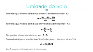Teor da água no solo com base em massa (adimensional - %):
Teor de água no solo com base em volume (adimensional - %):
Obs: quando o solo está saturado, temos que
Conteúdo de água no solo (lâmina d'água) (são dados em 'mm' e L em 'm'):
Obs: representa a profundidade efetiva do sistema radicular.
 
