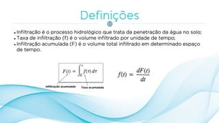  Infiltração é o processo hidrológico que trata da penetração da água no solo;
 Taxa de infiltração (f) é o volume infiltrado por unidade de tempo;
 Infiltração acumulada (F) é o volume total infiltrado em determinado espaço
de tempo.
Infiltração acumulada Taxa acumulada
 