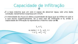  É a taxa máxima que um solo é capaz de absorver água, sob uma dada
condição. Geralmente é expressa em mm/h.
 A intensidade da chuva (i) afeta a quantidade de água que se infiltra no solo e
a que escoa superficialmente. Se a taxa real de infiltração é fa, então a
capacidade de infiltração fp representa o máximo valor de fa:
fa  fp
e, como i > fp  fa = i
i  fp  fa = fp
 