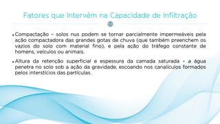  Compactação – solos nus podem se tornar parcialmente impermeáveis pela
ação compactadora das grandes gotas de chuva (que também preenchem os
vazios do solo com material fino), e pela ação do tráfego constante de
homens, veículos ou animais.
 Altura da retenção superficial e espessura da camada saturada – a água
penetra no solo sob a ação da gravidade, escoando nos canalículos formados
pelos interstícios das partículas.
 