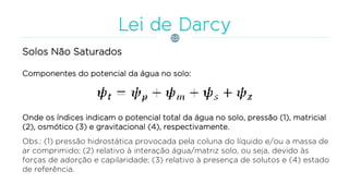 Solos Não Saturados
Componentes do potencial da água no solo:
Onde os índices indicam o potencial total da água no solo, pressão (1), matricial
(2), osmótico (3) e gravitacional (4), respectivamente.
Obs.: (1) pressão hidrostática provocada pela coluna do líquido e/ou a massa de
ar comprimido; (2) relativo à interação água/matriz solo, ou seja, devido às
forças de adorção e capilaridade; (3) relativo à presença de solutos e (4) estado
de referência.
 
