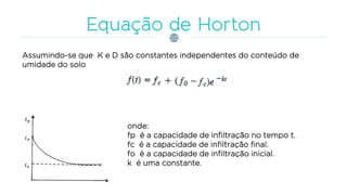 Assumindo-se que K e D são constantes independentes do conteúdo de
umidade do solo
onde:
fp é a capacidade de infiltração no tempo t.
fc é a capacidade de infiltração final.
fo é a capacidade de infiltração inicial.
k é uma constante.
 