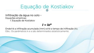 Infiltração da água no solo -
Equações empíricas:
1. Equação de Kostiakov
Onde I é a infiltração acumulada (mm) e t é o tempo de inilftração (h).
Obs.: Os parâmetros k e a são determinados estatisticamente.
 