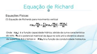 (1) Equação de Richards para movimento vertical
Equações Físicas
Onde é a função capacidade hídrica, obtida da curva característica
do solo; é o potencial matricial da água no solo; z é a distância abaixo
da superfície; t é o tempo e é a função da condutividade hidráulica.
 