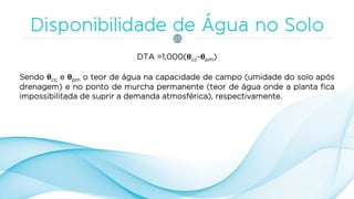 DTA =1,000(θcc-θpm)
Sendo θcc e θpm o teor de água na capacidade de campo (umidade do solo após
drenagem) e no ponto de murcha permanente (teor de água onde a planta fica
impossibilitada de suprir a demanda atmosférica), respectivamente.
 