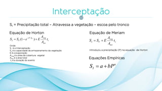 SI = Precipitação total – Atravessa a vegetação – escoa pelo tronco
Equação de Horton
r
tot
vegSP
VI t
A
A
EeSS V
 
)1( /
Onde:
SI é a Interceptação
Sv é a capacidade de armazenamento da vegetação
E é a evaporação
Aveg é a área da cobertura vegetal
Atot é a área total
tr é a duração do evento
Equação de Meriam
r
tot
veg
VI t
A
A
ESS 
Introduziu a precipitação (P) na equação de Horton
n
I bPaS 
Equações Empíricas
 