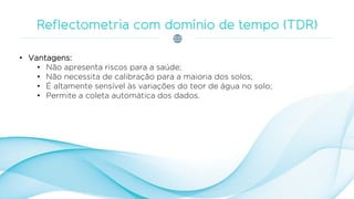 • Vantagens:
• Não apresenta riscos para a saúde;
• Não necessita de calibração para a maioria dos solos;
• É altamente sensível às variações do teor de água no solo;
• Permite a coleta automática dos dados.
 