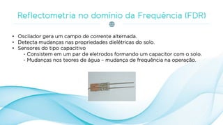 • Oscilador gera um campo de corrente alternada.
• Detecta mudanças nas propriedades dielétricas do solo.
• Sensores do tipo capacitivo
- Consistem em um par de eletrodos formando um capacitor com o solo.
- Mudanças nos teores de água – mudança de frequência na operação.
 