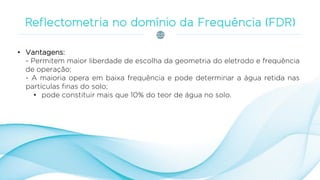 • Vantagens:
- Permitem maior liberdade de escolha da geometria do eletrodo e frequência
de operação;
- A maioria opera em baixa frequência e pode determinar a água retida nas
partículas finas do solo;
• pode constituir mais que 10% do teor de água no solo.
 