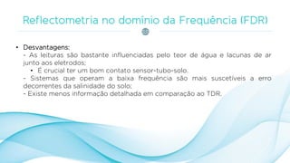 • Desvantagens:
- As leituras são bastante influenciadas pelo teor de água e lacunas de ar
junto aos eletrodos;
• É crucial ter um bom contato sensor-tubo-solo.
- Sistemas que operam a baixa frequência são mais suscetíveis a erro
decorrentes da salinidade do solo;
- Existe menos informação detalhada em comparação ao TDR.
 