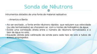 Intrumentos dotados de uma fonte de material radioativo
- Amerício e Berilo
 Ao ser excitada , a fonte emite nêutrons rápidos que reduzem sua velocidade
(ou são termalizados) ao chocarem-se com o núcleo de hidrogênio da água;
 Existe uma correlação direta entre o número de nêutrons termalizados e o
teor de água no solo;
 Equação obtida pela calibração da sonda para cada tipo de solo e tubos de
acesso empregados.
 