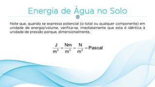 Note que, quando se expressa potencial (o total ou qualquer componente) em
unidade de energia/volume, verifica-se, imediatamente que esta é idêntica à
unidade de pressão porque, dimensionalmente,
Pascal
m
N
m
Nm
m
J
233

 