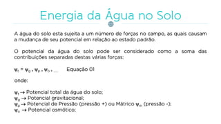 A água do solo esta sujeita a um número de forças no campo, as quais causam
a mudança de seu potencial em relação ao estado padrão.
O potencial da água do solo pode ser considerado como a soma das
contribuições separadas destas várias forças:
t = g + p + o + ......
onde:
t  Potencial total da água do solo;
g  Potencial gravitacional;
p  Potencial de Pressão (pressão +) ou Mátrico m (pressão -);
o  Potencial osmótico;
Equação 01
 