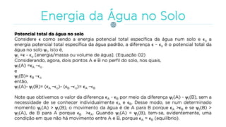 Potencial total da água no solo
Considere ϵ como sendo a energia potencial total específica da água num solo e ϵo a
energia potencial total específica da água padrão, a diferença ϵ – ϵo é o potencial total da
água no solo t, isto é,
t =ϵ - ϵo [energia/massa ou volume de água]. (Equação 02)
Considerando, agora, dois pontos A e B no perfil do solo, nos quais,
t(A) =ϵA −ϵo
e
t(B)= ϵB −ϵo
então,
t(A)- t(B)= (ϵA −ϵo)- (ϵB −ϵo)= ϵA −ϵB
Note que obtivemos o valor da diferença ϵA - ϵB por meio da diferença t(A) - t(B), sem a
necessidade de se conhecer individualmente ϵA e ϵB. Desse modo, se num determinado
momento t(A) > t(B), o movimento da água é de A para B porque ϵA >ϵB e se t(B) >
t(A), de B para A porque ϵB >ϵA. Quando t(A) = t(B), tem-se, evidentemente, uma
condição em que não há movimento entre A e B, porque ϵA = ϵB (equilíbrio).
 