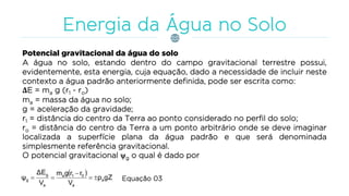 Potencial gravitacional da água do solo
A água no solo, estando dentro do campo gravitacional terrestre possui,
evidentemente, esta energia, cuja equação, dado a necessidade de incluir neste
contexto a água padrão anteriormente definida, pode ser escrita como:
ΔE = ma g (r1 - ro)
ma = massa da água no solo;
g = aceleração da gravidade;
r1 = distância do centro da Terra ao ponto considerado no perfil do solo;
ro = distância do centro da Terra a um ponto arbitrário onde se deve imaginar
localizada a superfície plana da água padrão e que será denominada
simplesmente referência gravitacional.
O potencial gravitacional g o qual é dado por
  gZρ
V
rrgm
V
ΔE
ψ a
a
01a
a
g
g 

 Equação 03
 