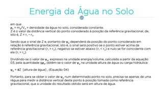 em que
ρa = ma/Va = densidade da água no solo, considerada constante.
Z é o valor da distância vertical do ponto considerado à posição da referência gravitacional, de,
isto é, Z = r1 − ro.
Sendo que o sinal de Z e, portanto de g dependerá da posição do ponto considerado em
relação à referência gravitacional, isto é, o sinal será positivo se o ponto estiver acima da
referência gravitacional (r1 > ro), negativo se estiver abaixo (r1 < ro) e nulo se for coincidente com
ela (r1 = ro).
Dividindo-se o valor de g, expresso na unidade energia/volume, calculado a partir da equação
03, pela quantidade gρa, obtém-se o valor de g na unidade altura de água ou carga hidráulica:
g = ±Z [altura de água] , (Equação 04)
Portanto, para se obter o valor de g num determinado ponto no solo, precisa-se apenas de uma
régua para medir a distância vertical deste ponto à posição tomada como referência
gravitacional, que a unidade do resultado obtido será em altura de água.
 