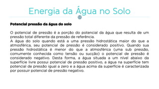 Potencial pressão da água do solo
O potencial de pressão é a porção do potencial da água que resulta de um
pressão total diferente da pressão de referência.
A água do solo quando está a uma pressão hidrostática maior do que a
atmosférica, seu potencial de pressão é considerado positivo. Quando sua
pressão hidrostática é menor do que a atmosférica (uma sub pressão,
comumente conhecida como tensão ou sucção) o potencial de pressão é
considerado negativo. Desta forma, a água situada a um nível abaixo da
superfície livre possui potencial de pressão positivo, a água na superfície tem
potencial de pressão igual a zero e a água acima da superfície é caracterizada
por possuir potencial de pressão negativo.
 