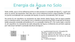 Note, então, que a única diferença entre os dois pontos é a pressão de água Pa = ρagh que
atua no ponto da esquerda. Pelo fato de a única diferença entre a água padrão e a água
no ponto considerado ser a pressão de líquido no ponto considerado, tem-se que:
No ponto B, em equilíbrio no recipiente do lado direito desta figura, tem-se água padrão
pois a interface plana, coincidente com a referência gravitacional (RG) onde ele se localiza,
estão atuando a pressão atmosférica (Po) e a pressão interna (P’). Por outro lado, o ponto
A, em equilíbrio no recipiente do lado esquerdo da figura, é diferente do primeiro apenas
por nele atuar também a pressão da altura de água h.
p = ρagh[energia/volume] , (Equação 05)
sendo p = potencial de pressão.
De modo idêntico ao que vimos no caso do
potencial gravitacional, em termos de carga
hidráulica,
p = h [altura de água] .
 