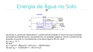 No ponto A, acima do reservatório, o potencial de pressão é menor do que a pressão
atmosférica (referência 0), resultando em um pressão negativa. Assim o potencial de
pressão no ponto A, considerando uma altura igual a 30 cm, será:
p  água . g . h
tal que
p = 1 g/cm3 . 981cm/s2. (-30 cm)  - 29430 bária
tal que p = - 0,029 atm = - 30 cm H2O
 
